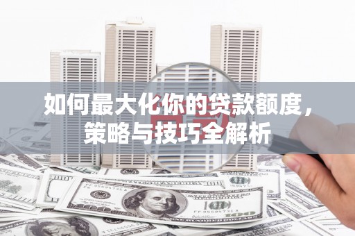 舒城如何最大化你的贷款额度，策略与技巧全解析